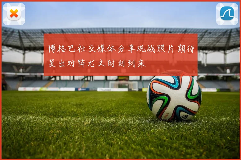 博格巴社交媒体分享观战照片期待复出对阵尤文时刻到来