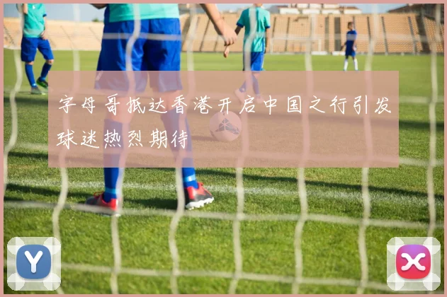 字母哥抵达香港开启中国之行引发球迷热烈期待