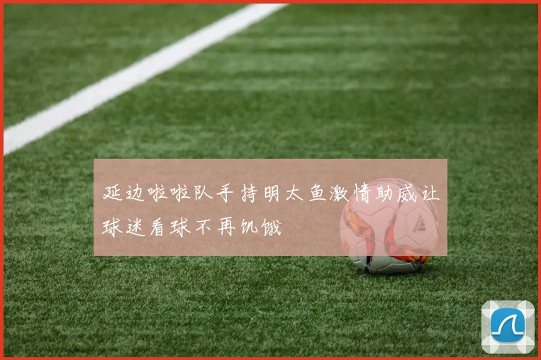 延边啦啦队手持明太鱼激情助威让球迷看球不再饥饿