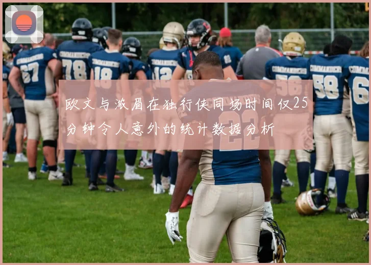 欧文与浓眉在独行侠同场时间仅25分钟令人意外的统计数据分析
