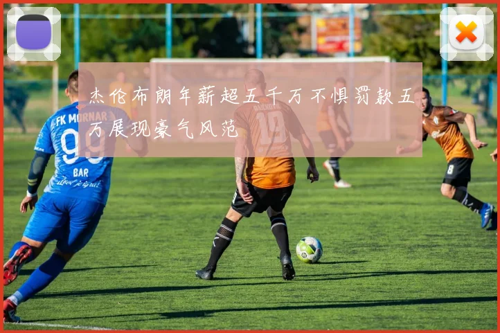 杰伦布朗年薪超五千万不惧罚款五万展现豪气风范