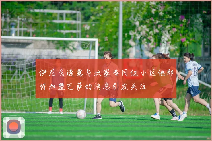 伊尼戈透露与坎塞洛同住小区他即将加盟巴萨的消息引发关注
