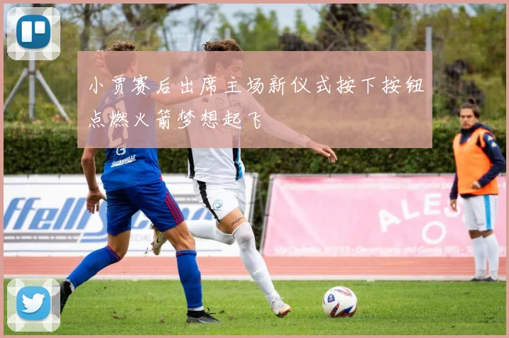 小贾赛后出席主场新仪式按下按钮点燃火箭梦想起飞