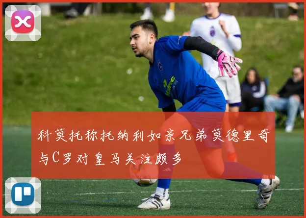 科莫托称托纳利如亲兄弟莫德里奇与C罗对皇马关注颇多