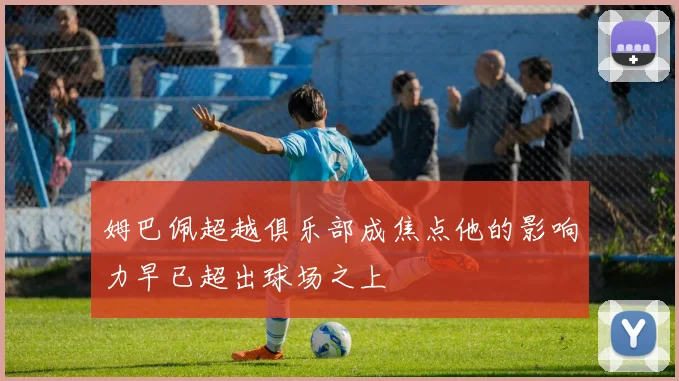 姆巴佩超越俱乐部成焦点他的影响力早已超出球场之上
