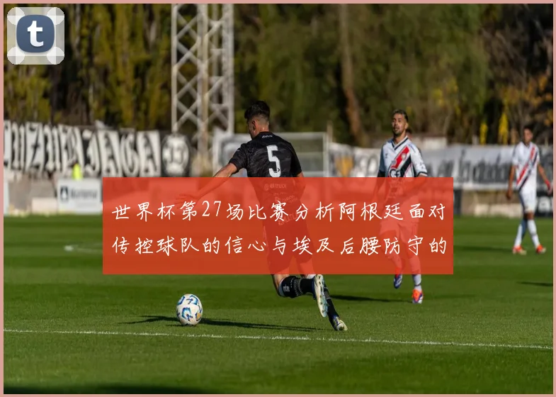 世界杯第27场比赛分析阿根廷面对传控球队的信心与埃及后腰防守的隐患