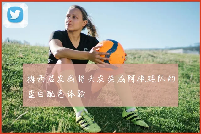 梅西启发我将头发染成阿根廷队的蓝白配色体验