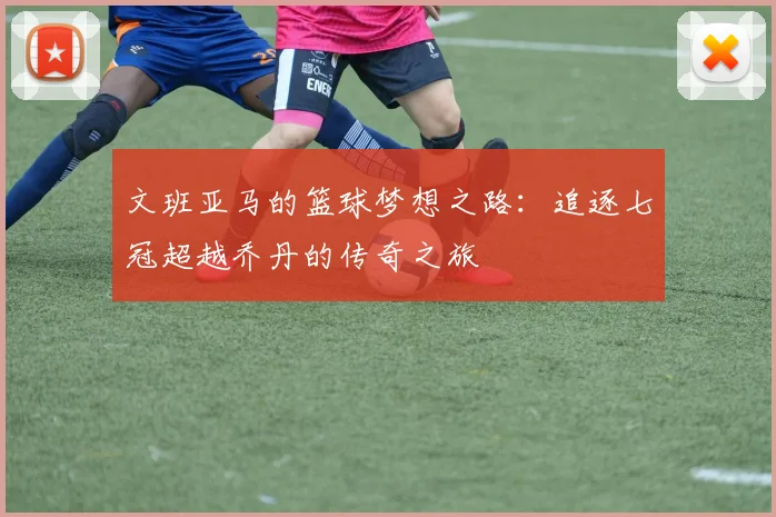 文班亚马的篮球梦想之路：追逐七冠超越乔丹的传奇之旅