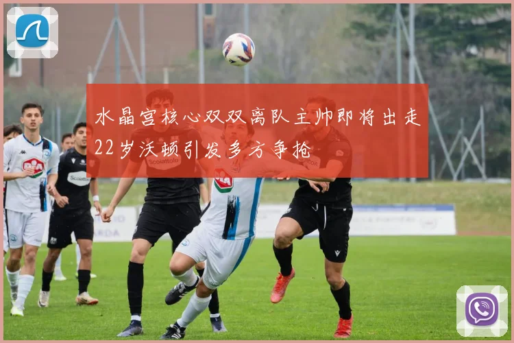 水晶宫核心双双离队主帅即将出走22岁沃顿引发多方争抢