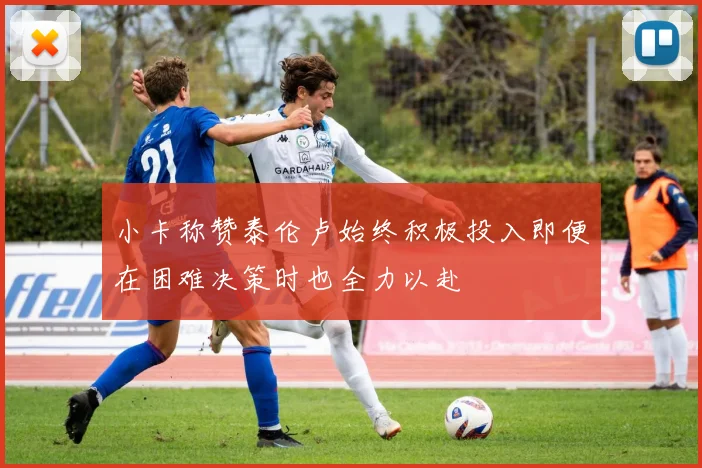 小卡称赞泰伦卢始终积极投入即便在困难决策时也全力以赴