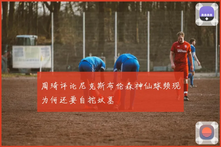 周琦评论尼克斯布伦森神仙球频现为何还要自挖坟墓