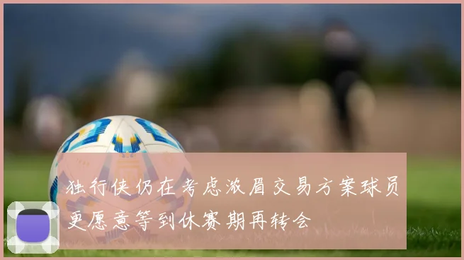 独行侠仍在考虑浓眉交易方案球员更愿意等到休赛期再转会