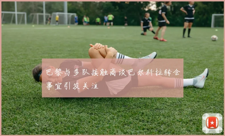 巴黎与多队接触商谈巴尔科拉转会事宜引发关注