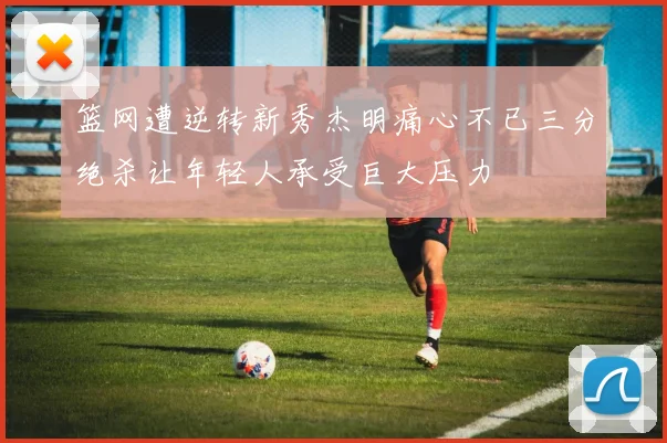 篮网遭逆转新秀杰明痛心不已三分绝杀让年轻人承受巨大压力