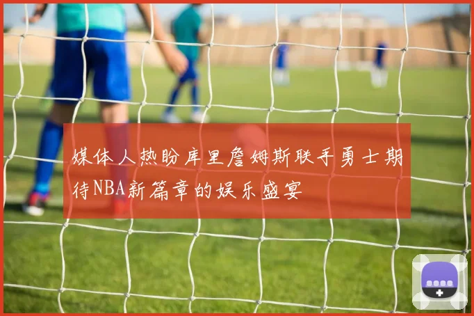 媒体人热盼库里詹姆斯联手勇士期待NBA新篇章的娱乐盛宴