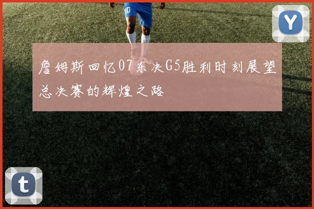 詹姆斯回忆07东决G5胜利时刻展望总决赛的辉煌之路