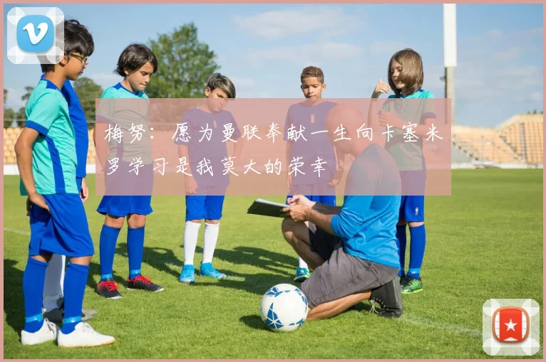 梅努：愿为曼联奉献一生向卡塞米罗学习是我莫大的荣幸