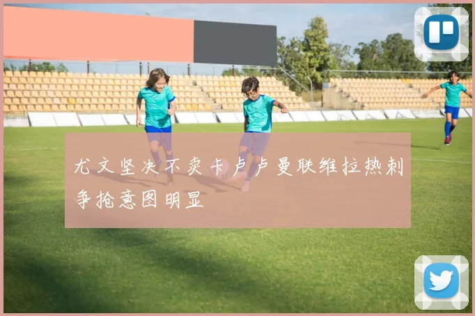 尤文坚决不卖卡卢卢曼联维拉热刺争抢意图明显