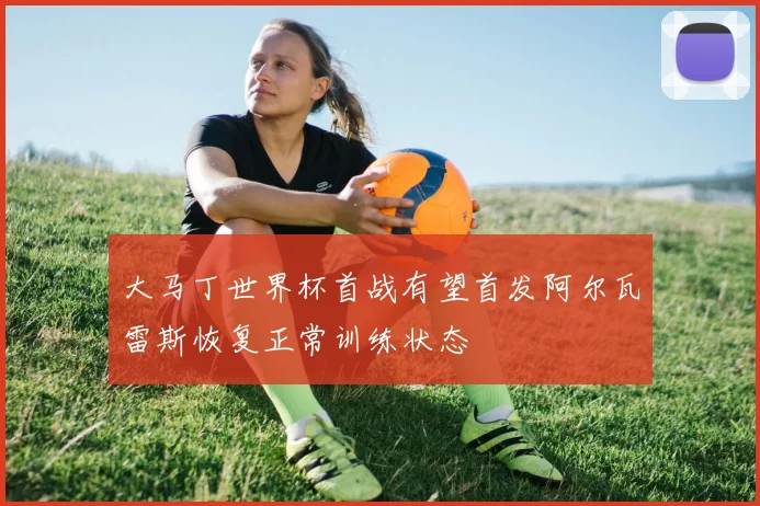 大马丁世界杯首战有望首发阿尔瓦雷斯恢复正常训练状态