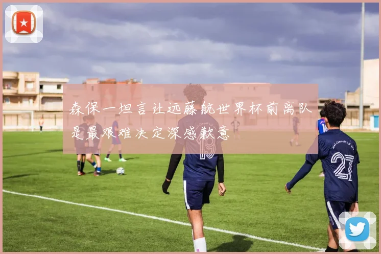 森保一坦言让远藤航世界杯前离队是最艰难决定深感歉意