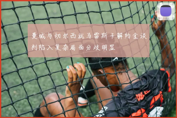 曼城与切尔西就马雷斯卡解约金谈判陷入复杂局面分歧明显