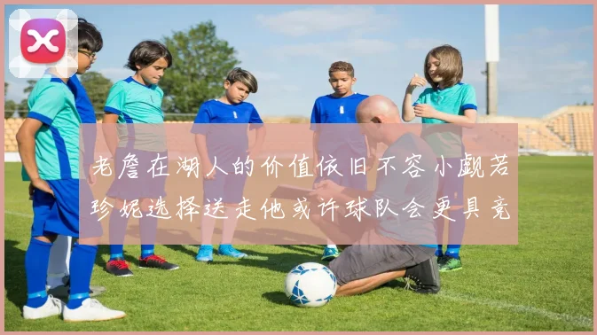 老詹在湖人的价值依旧不容小觑若珍妮选择送走他或许球队会更具竞争力