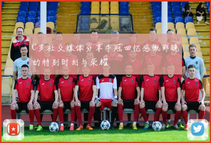 C罗社交媒体分享夺冠回忆感慨那晚的特别时刻与荣耀