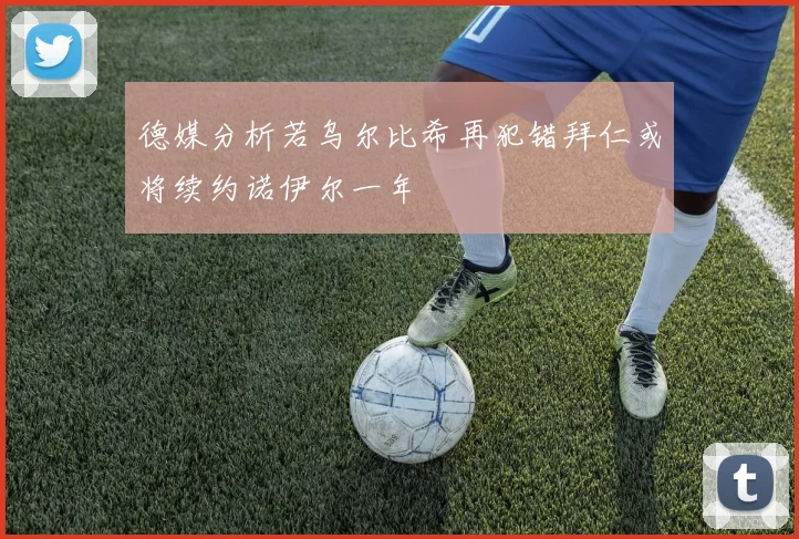 德媒分析若乌尔比希再犯错拜仁或将续约诺伊尔一年