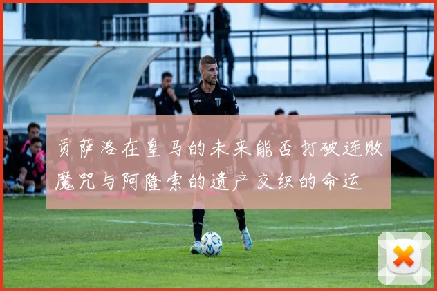 贡萨洛在皇马的未来能否打破连败魔咒与阿隆索的遗产交织的命运
