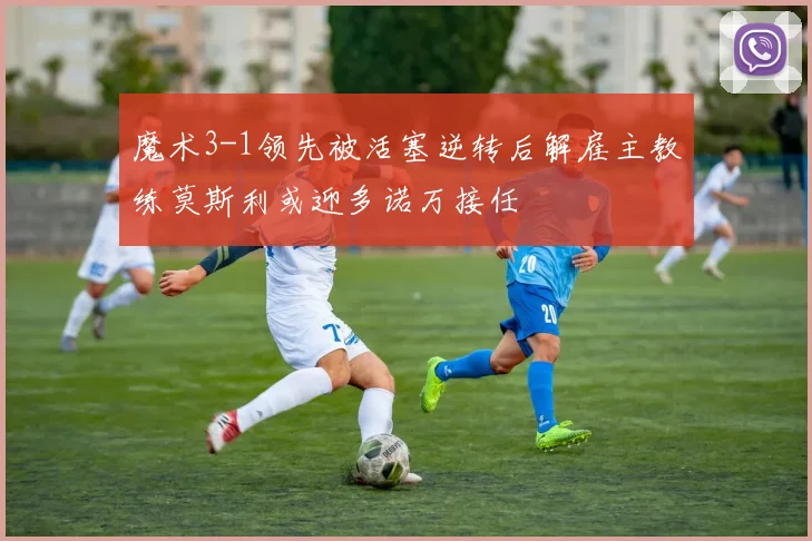 魔术3-1领先被活塞逆转后解雇主教练莫斯利或迎多诺万接任