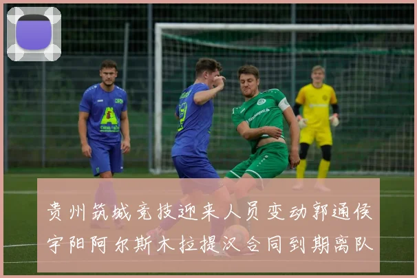贵州筑城竞技迎来人员变动郭通侯宇阳阿尔斯木拉提汉合同到期离队