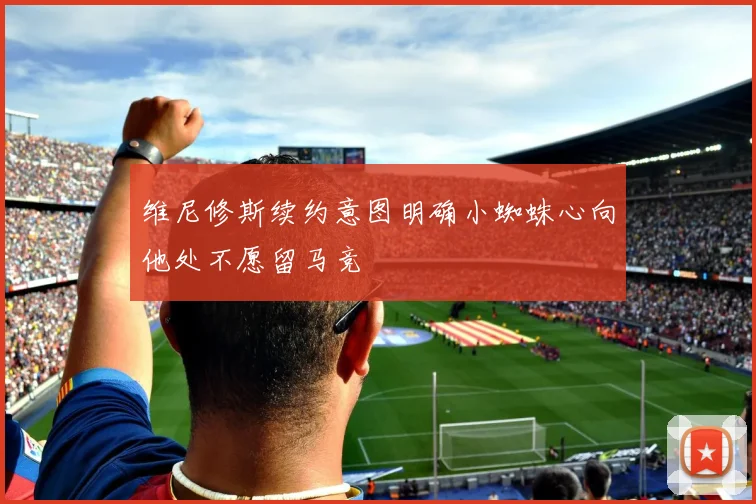 维尼修斯续约意图明确小蜘蛛心向他处不愿留马竞