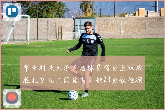 华中科技大学五名球员得分上双战胜北京化工闫佳雪贡献24分张恒硕斩获25分8篮板8助攻