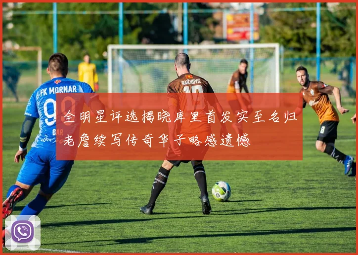 全明星评选揭晓库里首发实至名归老詹续写传奇华子略感遗憾