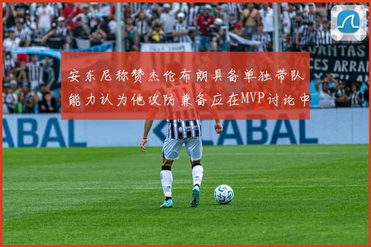 安东尼称赞杰伦布朗具备单独带队能力认为他攻防兼备应在MVP讨论中占有一席之地