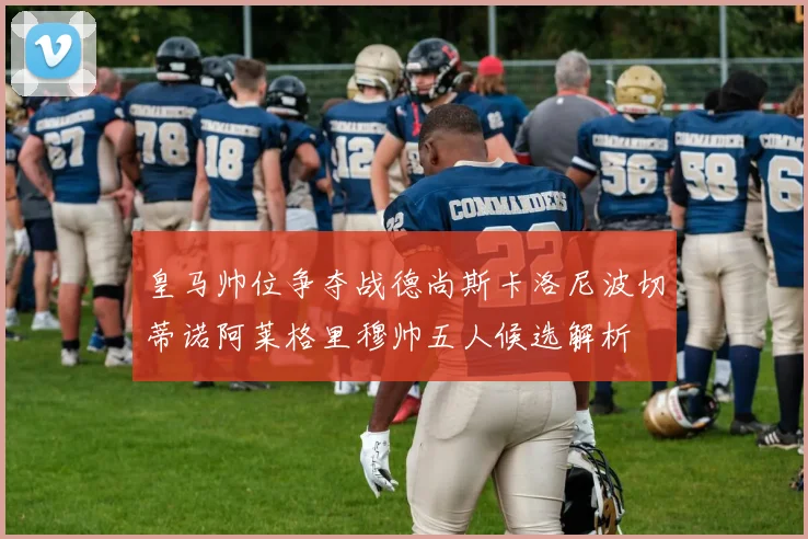 皇马帅位争夺战德尚斯卡洛尼波切蒂诺阿莱格里穆帅五人候选解析